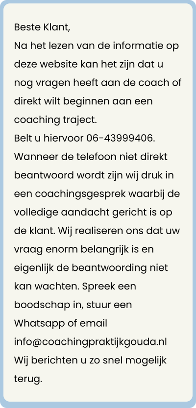 Beste Klant, Na het lezen van de informatie op deze website kan het zijn dat u nog vragen heeft aan de coach of direkt wilt beginnen aan een coaching traject. Belt u hiervoor 06-43999406.  Wanneer de telefoon niet direkt beantwoord wordt zijn wij druk in een coachingsgesprek waarbij de volledige aandacht gericht is op de klant. Wij realiseren ons dat uw vraag enorm belangrijk is en eigenlijk de beantwoording niet kan wachten. Spreek een boodschap in, stuur een Whatsapp of email info@coachingpraktijkgouda.nl Wij berichten u zo snel mogelijk terug.