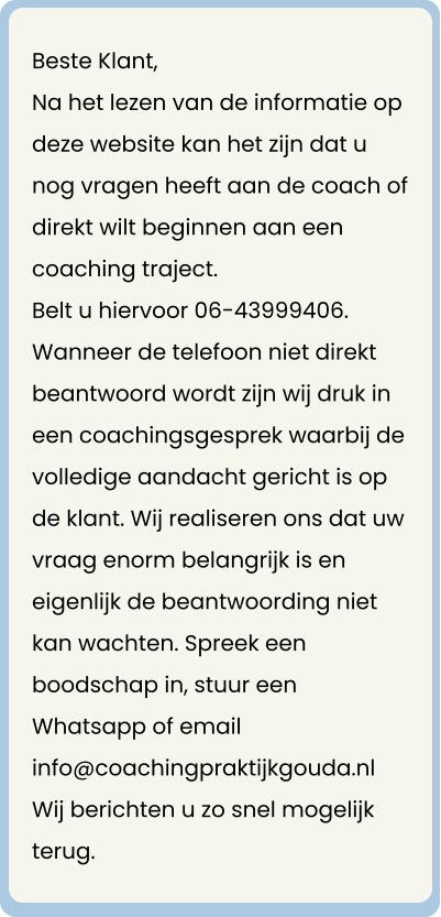 Beste Klant, Na het lezen van de informatie op deze website kan het zijn dat u nog vragen heeft aan de coach of direkt wilt beginnen aan een coaching traject. Belt u hiervoor 06-43999406.  Wanneer de telefoon niet direkt beantwoord wordt zijn wij druk in een coachingsgesprek waarbij de volledige aandacht gericht is op de klant. Wij realiseren ons dat uw vraag enorm belangrijk is en eigenlijk de beantwoording niet kan wachten. Spreek een boodschap in, stuur een Whatsapp of email info@coachingpraktijkgouda.nl Wij berichten u zo snel mogelijk terug.