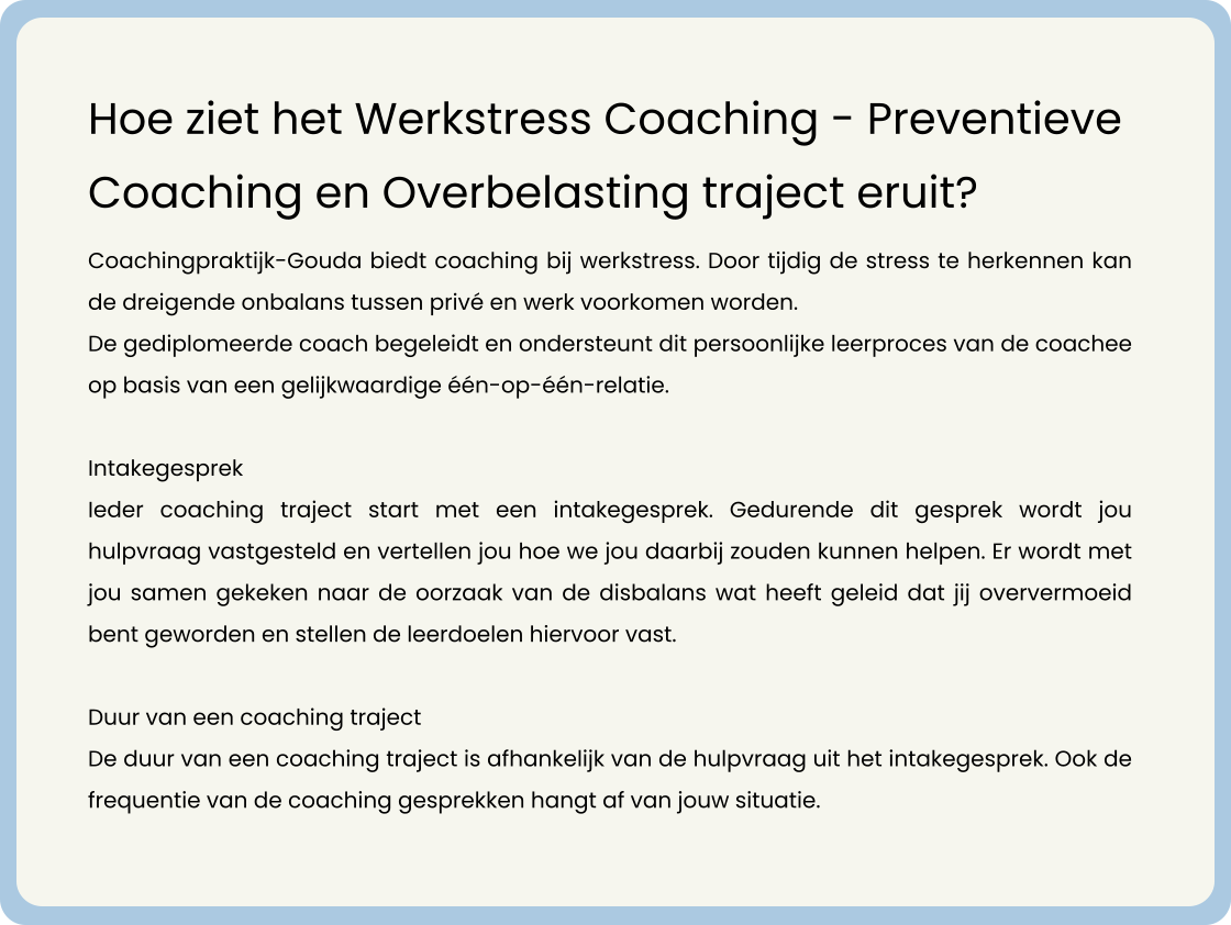 Coachingpraktijk-Gouda biedt coaching bij werkstress. Door tijdig de stress te herkennen kan de dreigende onbalans tussen privé en werk voorkomen worden.    De gediplomeerde coach begeleidt en ondersteunt dit persoonlijke leerproces van de coachee op basis van een gelijkwaardige één-op-één-relatie.   Intakegesprek Ieder coaching traject start met een intakegesprek. Gedurende dit gesprek wordt jou hulpvraag vastgesteld en vertellen jou hoe we jou daarbij zouden kunnen helpen. Er wordt met jou samen gekeken naar de oorzaak van de disbalans wat heeft geleid dat jij oververmoeid bent geworden en stellen de leerdoelen hiervoor vast.   Duur van een coaching traject De duur van een coaching traject is afhankelijk van de hulpvraag uit het intakegesprek. Ook de frequentie van de coaching gesprekken hangt af van jouw situatie.           Hoe ziet het Werkstress Coaching - Preventieve Coaching en Overbelasting traject eruit?