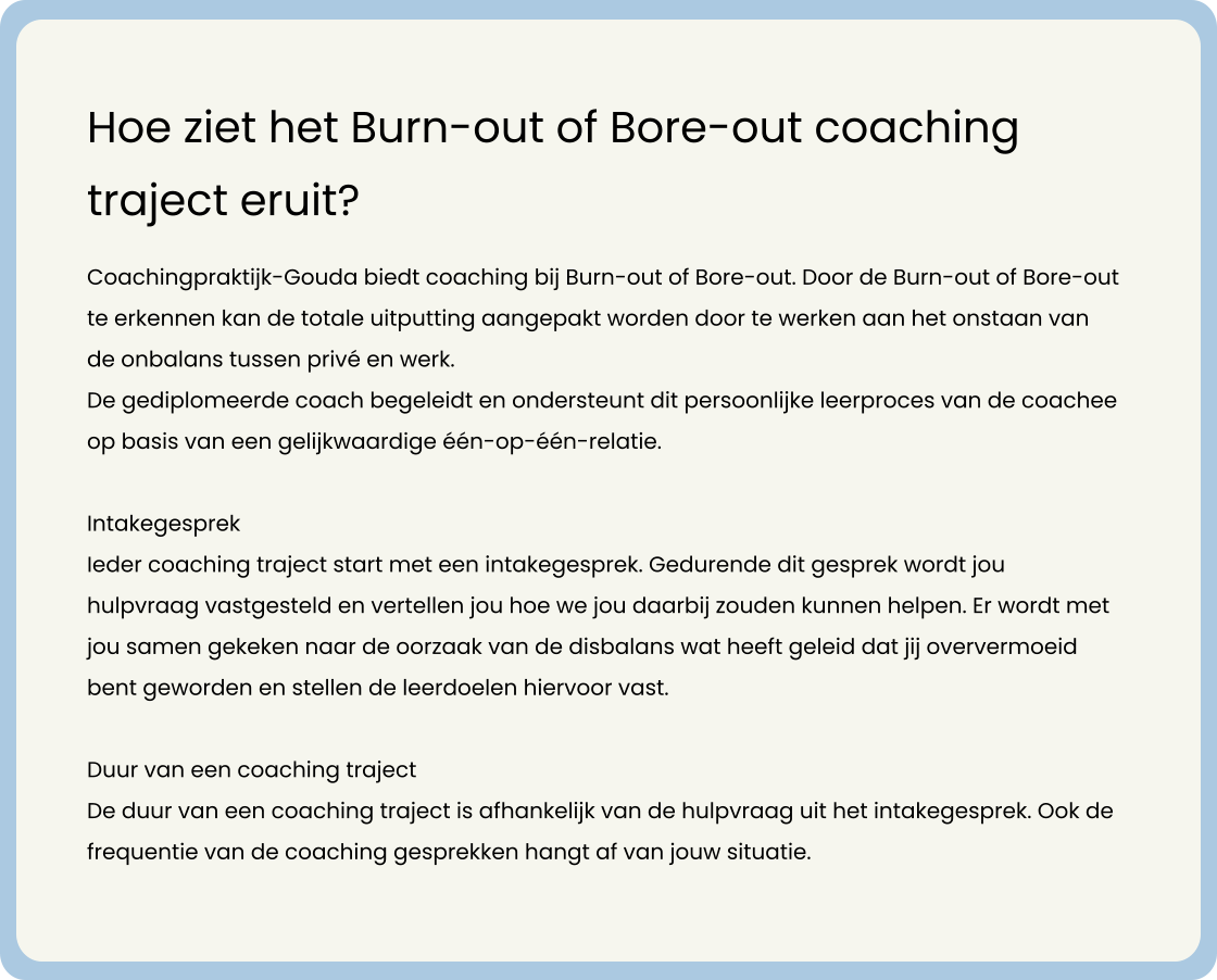 Coachingpraktijk-Gouda biedt coaching bij Burn-out of Bore-out. Door de Burn-out of Bore-out te erkennen kan de totale uitputting aangepakt worden door te werken aan het onstaan van de onbalans tussen privé en werk.    De gediplomeerde coach begeleidt en ondersteunt dit persoonlijke leerproces van de coachee op basis van een gelijkwaardige één-op-één-relatie.   Intakegesprek Ieder coaching traject start met een intakegesprek. Gedurende dit gesprek wordt jou hulpvraag vastgesteld en vertellen jou hoe we jou daarbij zouden kunnen helpen. Er wordt met jou samen gekeken naar de oorzaak van de disbalans wat heeft geleid dat jij oververmoeid bent geworden en stellen de leerdoelen hiervoor vast.   Duur van een coaching traject De duur van een coaching traject is afhankelijk van de hulpvraag uit het intakegesprek. Ook de frequentie van de coaching gesprekken hangt af van jouw situatie.           Hoe ziet het Burn-out of Bore-out coaching traject eruit?