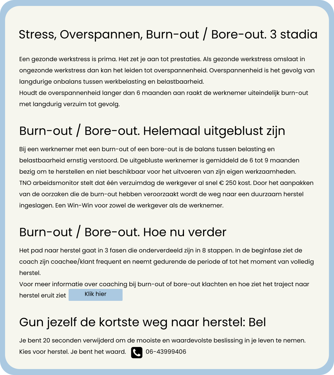 Een gezonde werkstress is prima. Het zet je aan tot prestaties. Als gezonde werkstress omslaat in ongezonde werkstress dan kan het leiden tot overspannenheid. Overspannenheid is het gevolg van langdurige onbalans tussen werkbelasting en belastbaarheid.  Houdt de overspannenheid langer dan 6 maanden aan raakt de werknemer uiteindelijk burn-out met langdurig verzuim tot gevolg.  Burn-out / Bore-out. Helemaal uitgeblust zijn Bij een werknemer met een burn-out of een bore-out is de balans tussen belasting en belastbaarheid ernstig verstoord. De uitgebluste werknemer is gemiddeld de 6 tot 9 maanden bezig om te herstellen en niet beschikbaar voor het uitvoeren van zijn eigen werkzaamheden.  TNO arbeidsmonitor stelt dat één verzuimdag de werkgever al snel € 250 kost. Door het aanpakken van de oorzaken die de burn-out hebben veroorzaakt wordt de weg naar een duurzaam herstel ingeslagen. Een Win-Win voor zowel de werkgever als de werknemer.    Burn-out / Bore-out. Hoe nu verder Het pad naar herstel gaat in 3 fasen die onderverdeeld zijn in 8 stappen. In de beginfase ziet de coach zijn coachee/klant frequent en neemt gedurende de periode af tot het moment van volledig herstel. Voor meer informatie over coaching bij burn-out of bore-out klachten en hoe ziet het traject naar herstel eruit ziet   Gun jezelf de kortste weg naar herstel: Bel Je bent 20 seconden verwijderd om de mooiste en waardevolste beslissing in je leven te nemen. Kies voor herstel. Je bent het waard. Stress, Overspannen, Burn-out / Bore-out. 3 stadia 06-43999406  Klik hier