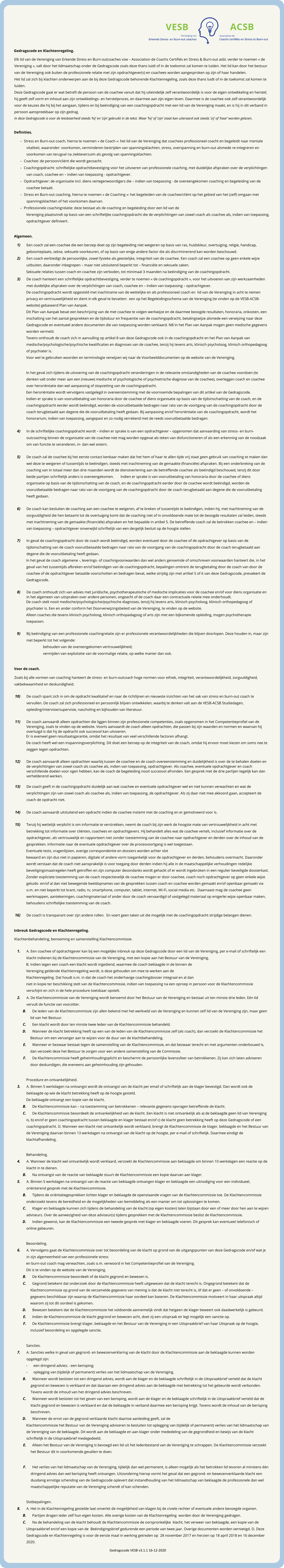 Gedragscode en Klachtenregeling.  Elk lid van de Vereniging van Erkende Stress en Burn-outcoaches vzw – Association de Coachs Certifiés en Stress & Burn-out asbl, verder te noemen « de Vereniging », valt door het lidmaatschap onder de Gedragscode zoals deze thans luidt of in de toekomst zal komen te luiden. Het lid kan door het bestuur van de Vereniging ook buiten de professionele relatie met zijn opdrachtgever(s) en coachees worden aangesproken op zijn of haar handelen.   Het lid zal zich bij klachten onderwerpen aan de bij deze Gedragscode behorende Klachtenregeling, zoals deze thans luidt of in de toekomst zal komen te luiden.  Deze Gedragscode gaat er wat betreft de persoon van de coachee vanuit dat hij uiteindelijk zelf verantwoordelijk is voor de eigen ontwikkeling en herstel; hij geeft zelf vorm en inhoud aan zijn ontwikkelings- en herstelproces, en daarmee aan zijn eigen leven. Daarmee is de coachee ook zelf verantwoordelijk voor de keuzes die hij bij het aangaan, tijdens en bij beëindiging van een coachingopdracht met een lid van de Vereniging maakt, en is hij in dit verband in persoon aanspreekbaar op zijn gedrag.   In deze Gedragscode is voor de leesbaarheid steeds ‘hij’ en ‘zijn’ gebruikt in de tekst. Waar ‘hij’ of ‘zijn’ staat kan uiteraard ook steeds ‘zij’ of ‘haar’ worden gelezen.     Definities.  -	Stress en Burn-out coach, hierna te noemen « de Coach »: het lid van de Vereniging dat coachees professioneel coacht en begeleidt naar mentale vitaliteit, waaronder: voorkomen, verminderen bestrijden van spanningsklachten, stress, overspanning en burn-out alsmede re-integreren en voorkomen van terugval na ziekteverzuim als gevolg van spanningsklachten.   -	Coachee: de persoon/cliënt die wordt gecoacht.  -	Coachingopdracht: schriftelijke opdrachtbevestiging voor het uitvoeren van professionele coaching, met duidelijke afspraken over de verplichtingen van coach, coachee en – indien van toepassing - opdrachtgever.  -	Opdrachtgever: de organisatie incl. diens vertegenwoordigers die – indien van toepassing - de overeengekomen coaching en begeleiding van de coachee betaalt.   -	Stress en Burn-out coaching, hierna te noemen « de Coaching »: het begeleiden van de coachee/cliënt op het gebied van het (zelf) omgaan met spanningsklachten of het voorkomen daarvan.  -	Professionele coachingrelatie: deze bestaat als de coaching en begeleiding door een lid van de  Vereniging plaatsvindt op basis van een schriftelijke coachingopdracht die de verplichtingen van zowel coach als coachee als, indien van toepassing, opdrachtgever definieert.    Algemeen.  	1)	Een coach zal een coachee die een beroep doet op zijn begeleiding niet weigeren op basis van ras, huidskleur, overtuiging, religie, handicap, geboorteplaats, sekse, seksuele voorkeuren, of op basis van enige andere factor die als discriminerend kan worden beschouwd.  	2)	Een coach eerbiedigt de persoonlijke, zowel fysieke als geestelijke, integriteit van de coachee. Een coach zal een coachee op geen enkele wijze uitbuiten, daaronder inbegrepen – maar niet uitsluitend beperkt tot – financiële en seksuele zaken.  Seksuele relaties tussen coach en coachee zijn verboden, tot minimaal 3 maanden na beëindiging van de coachingopdracht.  	3)	De coach hanteert een schriftelijke opdrachtbevestiging, verder te noemen « de coachingopdracht », voor het uitvoeren van zijn werkzaamheden met duidelijke afspraken over de verplichtingen van coach, coachee en – indien van toepassing – opdrachtgever.   De coachingopdracht wordt opgesteld met inachtname van de wettelijke en als professioneel coach en  lid van de Vereniging in acht te nemen privacy en vertrouwelijkheid en dient in elk geval te bevatten:  een op het Begeleidingsschema van de Vereniging (te vinden op de VESB-ACSB-website) gebaseerd Plan van Aanpak.   Dit Plan van Aanpak bevat een beschrijving van de met coachee te volgen werkwijze en de daarmee beoogde resultaten, honoraria, onkosten, een inschatting van het aantal gesprekken en de tijdsduur en frequentie van de coachingopdracht, betalingswijze alsmede een verwijzing naar deze Gedragscode en eventueel andere documenten die van toepassing worden verklaard. NB In het Plan van Aanpak mogen geen medische gegevens worden vermeld.   Tevens onthoudt de coach zich in aanvulling op artikel 8 van deze Gedragscode ook in de coachingopdracht en het Plan van Aanpak van medische/psychologische/psychische kwalificaties en diagnoses van de coachee, tenzij hij tevens arts, klinisch psycholoog, klinisch orthopedagoog of psychiater is.  Voor wel te gebruiken woorden en terminologie verwijzen wij naar de Voorbeelddocumenten op de website van de Vereniging.     In het geval zich tijdens de uitvoering van de coachingopdracht veranderingen in de relevante omstandigheden van de coachee voordoen (te denken valt onder meer aan een (nieuwe) medische of psychologische of psychiatrische diagnose van de coachee), overleggen coach en coachee over heroriëntatie dan wel aanpassing of stopzetting van de coachingopdracht.   Een heroriëntatie wordt vervolgens vastgelegd in overeenstemming met de voornoemde bepalingen van dit artikel van de Gedragscode.   Indien er sprake is van vooruitbetaling van honoraria door de coachee of diens organisatie op basis van de tijdsinschatting van de coach, en de coachingopdracht eerder wordt beëindigd, worden de vooruitbetaalde bedragen naar rato van de voortgang van de coachingopdracht door de coach terugbetaald aan degene die de vooruitbetaling heeft gedaan. Bij aanpassing en/of heroriëntatie van de coachingopdracht, wordt het honorarium, indien van toepassing, aangepast en zo nodig verrekend met de reeds vooruitbetaalde bedragen.     	4)	In de schriftelijke coachingopdracht wordt – indien er sprake is van een opdrachtgever – opgenomen dat aanvaarding van stress- en burn-outcoaching binnen de organisatie van de coachee niet mag worden opgevat als teken van disfunctioneren of als een erkenning van de noodzaak om van functie te veranderen, in- dan wel extern.    	5)	De coach zal de coachee bij het eerste contact kenbaar maken dat het hem of haar te allen tijde vrij staat geen gebruik van coaching te maken dan wel deze te weigeren of tussentijds te beëindigen, steeds met inachtneming van de gemaakte (financiële) afspraken. Bij een onderbreking van de coaching van in totaal meer dan drie maanden wordt de dienstverlening aan de betreffende coachee als beëindigd beschouwd, tenzij dit door beide partijen schriftelijk anders is overeengekomen.  	 Indien er sprake is van vooruitbetaling van honoraria door de coachee of diens organisatie op basis van de tijdsinschatting van de coach, en de coachingopdracht eerder door de coachee wordt beëindigd, worden de vooruitbetaalde bedragen naar rato van de voortgang van de coachingopdracht door de coach terugbetaald aan degene die de vooruitbetaling heeft gedaan. 	 	 	 	   	 	 	 	   	6)	De coach kan besluiten de coaching aan een coachee te weigeren, af te breken of tussentijds te beëindigen, indien hij, met inachtneming van de zorgvuldigheid die hen betaamt tot de overtuiging komt dat de coaching niet of in onvoldoende mate tot de beoogde resultaten zal leiden, steeds met inachtneming van de gemaakte (financiële) afspraken en het bepaalde in artikel 5. De betreffende coach zal de betrokken coachee en – indien van toepassing – opdrachtgever onverwijld schriftelijk van een dergelijk besluit op de hoogte stellen.    	7)	In geval de coachingopdracht door de coach wordt beëindigd, worden eventueel door de coachee of de opdrachtgever op basis van de tijdsinschatting van de coach vooruitbetaalde bedragen naar rato van de voortgang van de coachingopdracht door de coach terugbetaald aan degene die de vooruitbetaling heeft gedaan.   In het geval de coach algemene -, leverings- of coachingvoorwaarden dan wel anders genoemde of omschreven voorwaarden hanteert die, in het geval van het tussentijds afbreken en/of beëindigen van de coachingopdracht, bepalingen omtrent de terugbetaling door de coach van door de coachee of de opdrachtgever betaalde voorschotten en bedragen bevat, welke strijdig zijn met artikel 5 of 6 van deze Gedragscode, prevaleert de Gedragscode.     	8)	De coach onthoudt zich van advies met juridische, psychotherapeutische of medische implicaties voor de coachee en/of voor diens organisatie en in het algemeen van uitspraken over andere personen, ongeacht of de coach daar een contractuele relatie mee onderhoudt.  De coach stelt nooit medische/psychologische/psychische diagnoses, tenzij hij tevens arts, klinisch psycholoog, klinisch orthopedagoog of psychiater is. Een en ander conform het Doorverwijzingsbeleid van de Vereniging, te vinden op de website.  Alleen coaches die tevens klinisch psycholoog, klinisch orthopadagoog of arts zijn met een bijkomende opleiding, mogen psychotherapie toepassen.      	9)	Bij beëindiging van een professionele coachingrelatie zijn er professionele verantwoordelijkheden die blijven doorlopen. Deze houden in, maar zijn niet beperkt tot het volgende:  		behouden van de overeengekomen vertrouwelijkheid;  		vermijden van exploitatie van de voormalige relatie, op welke manier dan ook.    Voor de coach.  Zoals bij alle vormen van coaching hanteert de stress- en burn-outcoach hoge normen voor ethiek, integriteit, verantwoordelijkheid, zorgvuldigheid, vakbekwaamheid en deskundigheid.    	10)	De coach spant zich in om de opdracht kwalitatief en naar de richtlijnen en nieuwste inzichten van het vak van stress en burn-out coach te vervullen. De coach zal zich professioneel en persoonlijk blijven ontwikkelen, waarbij te denken valt aan de VESB-ACSB Studiedagen, opleiding/intervisie/supervisie, nascholing en bijhouden van literatuur.    	11)	De coach aanvaardt alleen opdrachten die liggen binnen zijn professionele competenties, zoals opgenomen in het Competentieprofiel van de Vereniging, zoals te vinden op de website. Voorts aanvaardt de coach alleen opdrachten, die passen bij zijn waarden en normen en waarvan hij overtuigd is dat hij de opdracht ook succesvol kan uitvoeren.   Er is evenwel geen resultaatsgarantie, omdat het resultaat van veel verschillende factoren afhangt.   De coach heeft wel een inspanningsverplichting. Dit doet een beroep op de integriteit van de coach, omdat hij ervoor moet kiezen om soms nee te zeggen tegen opdrachten.    	12)	De coach aanvaardt alleen opdrachten waarbij tussen de coachee en de coach overeenstemming en duidelijkheid is over de te behalen doelen en de verplichtingen van zowel coach als coachee als, indien van toepassing, opdrachtgever. Als coachee, eventuele opdrachtgever en coach verschillende doelen voor ogen hebben, kan de coach de begeleiding nooit succesvol afronden. Een gesprek met de drie partijen tegelijk kan dan verhelderend werken.    	13)	De coach geeft in de coachingopdracht duidelijk aan wat coachee en eventuele opdrachtgever wel en niet kunnen verwachten en wat de verplichtingen zijn van zowel coach als coachee als, indien van toepassing, de opdrachtgever. Als zij daar niet mee akkoord gaan, accepteert de coach de opdracht niet.    	14)	De coach aanvaardt uitsluitend een opdracht indien de coachee instemt met de coaching en er gemotiveerd voor is.    	15)	Tenzij hij wettelijk verplicht is om informatie te verstrekken, neemt de coach bij zijn werk de hoogste mate van vertrouwelijkheid in acht met betrekking tot informatie over cliënten, coachees en opdrachtgevers. Hij behandelt alles wat de coachee vertelt, inclusief informatie over de opdrachtgever, als vertrouwelijk en rapporteert niet zonder toestemming van de coachee naar opdrachtgever en derden over de inhoud van de gesprekken. Informatie naar de eventuele opdrachtgever over de procesvoortgang is wel toegestaan.  Eventuele tests, vragenlijsten, overige correspondentie en dossiers worden achter slot   bewaard en zijn dus niet in papieren, digitale of andere vorm toegankelijk voor de opdrachtgever en derden, behoudens overmacht. Daaronder wordt verstaan dat de coach niet aansprakelijk is voor toegang door derden indien hij alle in de maatschappelijke verhoudingen redelijke beveiligingsmaatregelen heeft getroffen en zijn computer desondanks wordt gehackt of er wordt ingebroken in een regulier beveiligde dossierkast.  Zonder expliciete toestemming van de coach respectievelijk de coachee mogen er door coachee, coach noch opdrachtgever op geen enkele wijze geluids- en/of al dan niet bewegende beeldopnames van de gesprekken tussen coach en coachee worden gemaakt en/of openbaar gemaakt via o.m. en niet beperkt tot krant, radio, tv, smartphone, computer, tablet, internet, Wi-Fi, social media etc.  Daarnaast mag de coachee geen werkmappen, aantekeningen, coachingmateriaal of ander door de coach vervaardigd of vastgelegd materiaal op enigerlei wijze openbaar maken, behoudens schriftelijke toestemming van de coach.     	16)	De coach is transparant over zijn andere rollen.  En voert geen taken uit die mogelijk met de coachingopdracht strijdige belangen dienen.    Inbreuk Gedragscode en Klachtenregeling.  Klachtenbehandeling, benoeming en samenstelling Klachtencommissie.    	1.	A. Een coachee of opdrachtgever kan bij een mogelijke inbreuk op deze Gedragscode door een lid van de Vereniging, per e-mail of schriftelijk een klacht indienen bij de Klachtencommissie van de Vereniging, met een kopie aan het Bestuur van de Vereniging.  B. Indien tegen een coach een klacht wordt ingediend, waarmee de coach beklaagde in de binnen de  Vereniging geldende Klachtenregeling wordt, is deze gehouden om mee te werken aan de  Klachtenregeling. Dat houdt o.m. in dat de coach het onderhavige coachingdossier integraal en al dan  niet in kopie ter beschikking stelt van de Klachtencommissie, indien van toepassing na een oproep in persoon voor de Klachtencommissie verschijnt en zich in de hele procedure toetsbaar opstelt.  	2.	A. De Klachtencommissie van de Vereniging wordt benoemd door het Bestuur van de Vereniging en bestaat uit ten minste drie leden. Eén lid vervult de functie van voorzitter.  	B.	De leden van de Klachtencommissie zijn allen bekend met het werkveld van de Vereniging en kunnen zelf lid van de Vereniging zijn, maar geen lid van het Bestuur.   	C.	Een klacht wordt door ten minste twee leden van de Klachtencommissie behandeld.  	D.	Wanneer de klacht betrekking heeft op een van de leden van de Klachtencommissie zelf (als coach), dan verzoekt de Klachtencommissie het Bestuur om een vervanger aan te wijzen voor de duur van de klachtbehandeling.  	E.	Wanneer er bezwaar bestaat tegen de samenstelling van de Klachtencommissie, en dat bezwaar terecht en met argumenten onderbouwd is, dan verzoekt deze het Bestuur te zorgen voor een andere samenstelling van de Commissie.  	F.	De Klachtencommissie heeft geheimhoudingsplicht en beschermt de persoonlijke levenssfeer van betrokkenen. Zij kan zich laten adviseren door deskundigen, die eveneens aan geheimhouding zijn gehouden.    Procedure en ontvankelijkheid.  	3.	A. Binnen 5 werkdagen na ontvangst wordt de ontvangst van de klacht per email of schriftelijk aan de klager bevestigd. Dan wordt ook de beklaagde op wie de klacht betrekking heeft op de hoogte gesteld.  De beklaagde ontvangt een kopie van de klacht.  	B.	De Klachtencommissie kan – na toestemming van betrokkenen – relevante gegevens opvragen betreffende de klacht.  	C.	De Klachtencommissie beoordeelt de ontvankelijkheid van de klacht. Een klacht is niet ontvankelijk als a) de beklaagde geen lid van Vereniging is, b) en/of er geen coachingopdracht tussen beklaagde en klager bestaat en/of c) de klacht geen betrekking heeft op deze Gedragscode of een coachingopdracht. D. Wanneer een klacht niet ontvankelijk wordt verklaard, brengt de Klachtencommissie de klager, beklaagde en het Bestuur van de Vereniging daarvan binnen 13 werkdagen na ontvangst van de klacht op de hoogte, per e-mail of schriftelijk. Daarmee eindigt de klachtafhandeling.    Behandeling.  	4.	A. Wanneer de klacht wel ontvankelijk wordt verklaard, verzoekt de Klachtencommissie aan beklaagde om binnen 10 werkdagen een reactie op de klacht in te dienen.  	B.	Na ontvangst van de reactie van beklaagde stuurt de Klachtencommissie een kopie daarvan aan klager.  	5.	A. Binnen 5 werkdagen na ontvangst van de reactie van beklaagde ontvangen klager en beklaagde een uitnodiging voor een individueel, oriënterend gesprek met de Klachtencommissie.  	B.	Tijdens de oriëntatiegesprekken lichten klager en beklaagde de openstaande vragen van de Klachtencommissie toe. De Klachtencommissie onderzoekt tevens de bereidheid en de mogelijkheden van bemiddeling als een manier om tot oplossingen te komen.  	C.	Klager en beklaagde kunnen zich tijdens de behandeling van de klacht (op eigen kosten) laten bijstaan door een of meer door hen aan te wijzen adviseurs. Over de aanwezigheid van deze adviseur(s) tijdens gesprekken met de Klachtencommissie beslist de Klachtencommissie.  	D.	Indien gewenst, kan de Klachtencommissie een tweede gesprek met klager en beklaagde voeren. Dit gesprek kan eventueel telefonisch of online gebeuren.    Beoordeling.  	6.	A. Vervolgens gaat de Klachtencommissie over tot beoordeling van de klacht op grond van de uitgangspunten van deze Gedragscode en/of wat je in zijn algemeenheid van een professionele stress  en burn-out coach mag verwachten, zoals o.m. verwoord in het Competentieprofiel van de Vereniging.  Dit is te vinden op de website van de Vereniging.  	B.	De Klachtencommissie beoordeelt of de klacht gegrond en bewezen is.  	C.	Gegrond betekent dat onderzoek door de Klachtencommissie heeft uitgewezen dat de klacht terecht is. Ongegrond betekent dat de Klachtencommissie op grond van de verzamelde gegevens van mening is dat de klacht niet terecht is, óf dat er geen – of onvoldoende – gegevens beschikbaar zijn waarop de Klachtencommissie haar oordeel kan baseren. De Klachtencommissie motiveert in haar uitspraak altijd waarom zij tot dit oordeel is gekomen.  	D.	Bewezen betekent dat de Klachtencommissie het voldoende aannemelijk vindt dat hetgeen de klager beweert ook daadwerkelijk is gebeurd.  	E.	Indien de Klachtencommissie de klacht gegrond en bewezen acht, doet zij een uitspraak en legt mogelijk een sanctie op.  	F.	De Klachtencommissie brengt klager, beklaagde en het Bestuur van de Vereniging in een Uitspraakbrief van haar Uitspraak op de hoogte, inclusief beoordeling en opgelegde sanctie.    Sancties.  	7.	A. Sancties welke in geval van gegrond- en bewezenverklaring van de klacht door de Klachtencommissie aan de beklaagde kunnen worden opgelegd zijn:  -	een dringend advies; - een berisping;  -	oplegging van (tijdelijk of permanent) verlies van het lidmaatschap van de Vereniging.   	B.	Wanneer wordt besloten tot een dringend advies, wordt aan de klager en de beklaagde schriftelijk in de Uitspraakbrief verteld dat de klacht gegrond en bewezen is verklaard en dat daaraan een dringend advies aan de beklaagde met betrekking tot het gebeurde wordt verbonden. Tevens wordt de inhoud van het dringend advies beschreven.  	C.	Wanneer wordt besloten tot het geven van een berisping, wordt aan de klager en de beklaagde schriftelijk in de Uitspraakbrief verteld dat de klacht gegrond en bewezen is verklaard en dat de beklaagde in verband daarmee een berisping krijgt. Tevens wordt de inhoud van de berisping beschreven.  	D.	Wanneer de ernst van de gegrond verklaarde klacht daartoe aanleiding geeft, zal de  Klachtencommissie het Bestuur van de Vereniging adviseren te besluiten tot oplegging van (tijdelijk of permanent) verlies van het lidmaatschap van de Vereniging van de beklaagde. Dit wordt aan de beklaagde en aan klager onder mededeling van de gegrondheid en bewijs van de klacht schriftelijk in de Uitspraakbrief medegedeeld.   	E.	Alleen het Bestuur van de Vereniging is bevoegd een lid uit het ledenbestand van de Vereniging te schrappen. De Klachtencommissie verzoekt het Bestuur dit in voorkomende gevallen te doen.     	F.	Het verlies van het lidmaatschap van de Vereniging, tijdelijk dan wel permanent, is alleen mogelijk als het betrokken lid tevoren al minstens één dringend advies dan wel berisping heeft ontvangen. Uitzondering hierop vormt het geval dat een gegrond- en bewezenverklaarde klacht een dusdanig ernstige schending van de Gedragscode oplevert dat instandhouding van het lidmaatschap van beklaagde de professionele dan wel maatschappelijke reputatie van de Vereniging schendt of kan schenden.    Slotbepalingen.  	8.	A. Het in de Klachtenregeling gestelde laat onverlet de mogelijkheid van klagen bij de civiele rechter of eventuele andere bevoegde organen.  	B.	Partijen dragen ieder zelf hun eigen kosten. Alle overige kosten van de Klachtenregeling  worden door de Vereniging gedragen.  	C.	Na de behandeling van de klacht behoudt de Klachtencommissie de oorspronkelijke  klacht, het verweer van beklaagde, een kopie van de Uitspraakbrief en/of een kopie van de  Beëindigingsbrief gedurende een periode van twee jaar. Overige documenten worden vernietigd. D. Deze Gedragscode en Klachtenregeling is voor de eerste maal in werking getreden op  28 november 2017 en herzien op 18 april 2018 en 16 december 2020.   Gedragscode VESB v3.1.1 16-12-2020