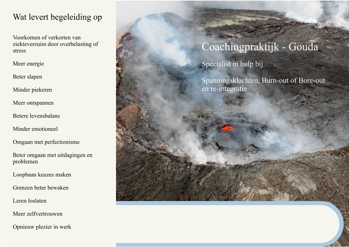 Wat levert begeleiding op Voorkomen of verkorten van ziekteverzuim door overbelasting of stress  Meer energie  Beter slapen  Minder piekeren  Meer ontspannen  Betere levensbalans  Minder emotioneel  Omgaan met perfectionisme  Beter omgaan met uitdagingen en problemen  Loopbaan keuzes maken  Grenzen beter bewaken  Leren loslaten  Meer zelfvertrouwen  Opnieuw plezier in werk     Coachingpraktijk - Gouda  Specialist in hulp bij  Spanningsklachten, Burn-out of Bore-out en re-integratie